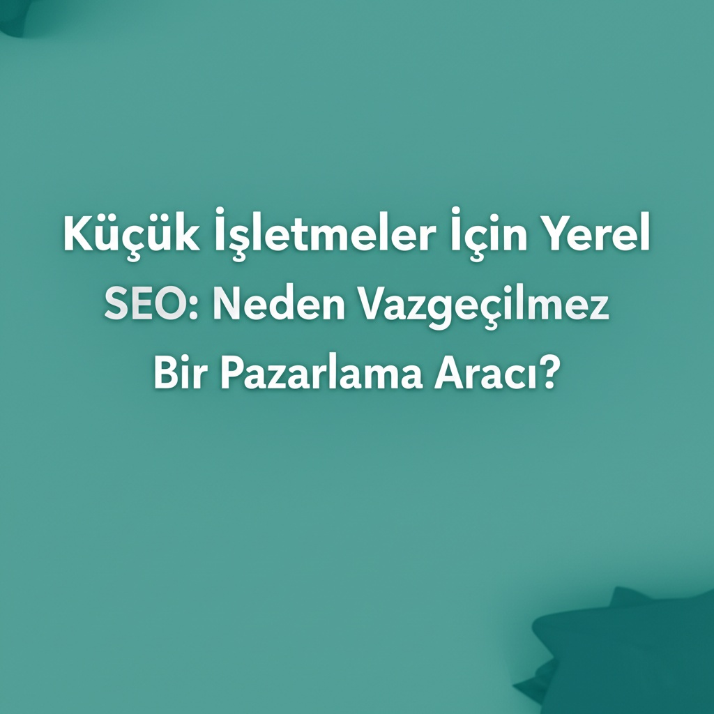 Küçük İşletmeler İçin Yerel SEO: Neden Vazgeçilmez Bir Pazarlama Aracı?